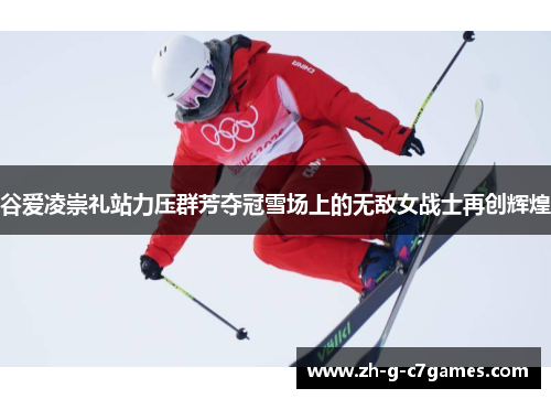 谷爱凌崇礼站力压群芳夺冠雪场上的无敌女战士再创辉煌