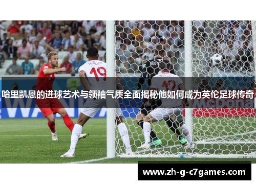 哈里凯恩的进球艺术与领袖气质全面揭秘他如何成为英伦足球传奇