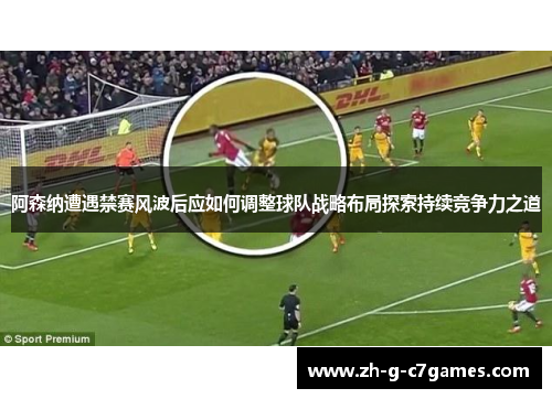 阿森纳遭遇禁赛风波后应如何调整球队战略布局探索持续竞争力之道 阿森纳遭遇禁赛风波后应如何调整球队战略布局探索持续竞争力之道