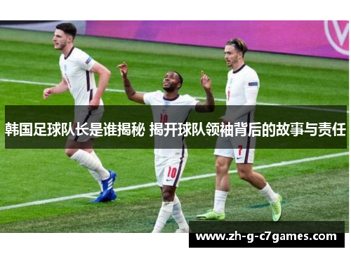 韩国足球队长是谁揭秘 揭开球队领袖背后的故事与责任 韩国足球队长是谁揭秘 揭开球队领袖背后的故事与责任