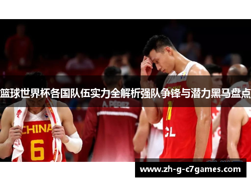 篮球世界杯各国队伍实力全解析强队争锋与潜力黑马盘点