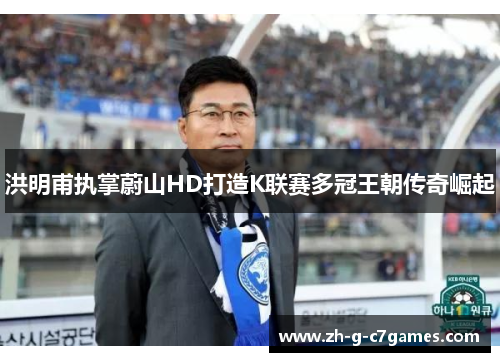 洪明甫执掌蔚山HD打造K联赛多冠王朝传奇崛起 洪明甫执掌蔚山HD打造K联赛多冠王朝传奇崛起