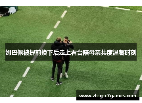 姆巴佩被提前换下后走上看台陪母亲共度温馨时刻 姆巴佩被提前换下后走上看台陪母亲共度温馨时刻